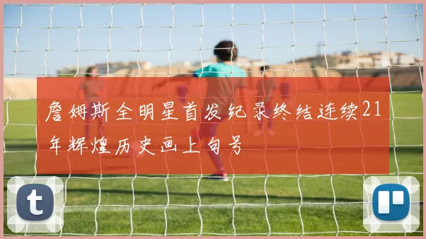 詹姆斯全明星首发纪录终结连续21年辉煌历史画上句号