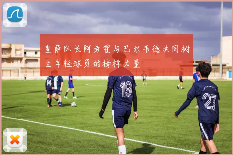 皇萨队长阿劳霍与巴尔韦德共同树立年轻球员的榜样力量
