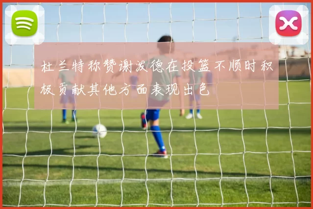 杜兰特称赞谢泼德在投篮不顺时积极贡献其他方面表现出色