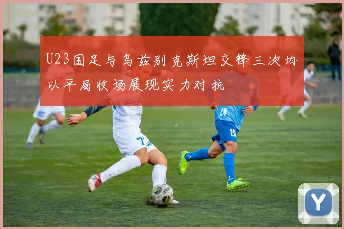 U23国足与乌兹别克斯坦交锋三次均以平局收场展现实力对抗