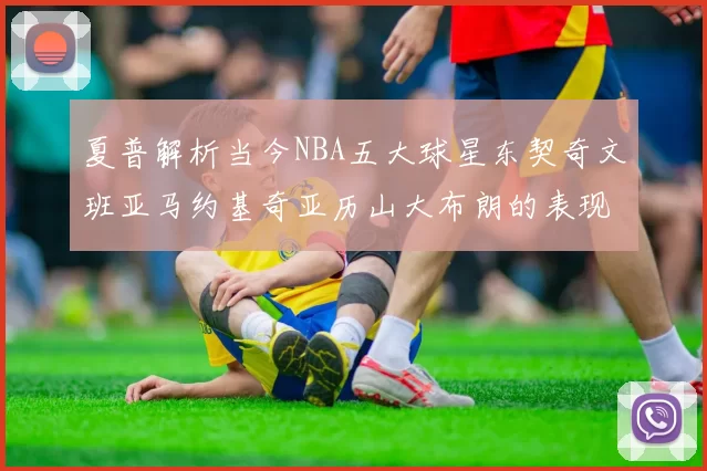 夏普解析当今NBA五大球星东契奇文班亚马约基奇亚历山大布朗的表现与未来潜力