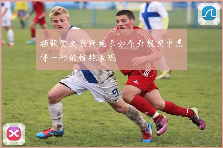 杨毅赞史密斯绝杀如乔丹般空中悬停一秒的惊艳表现
