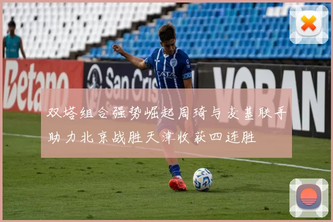 双塔组合强势崛起周琦与麦基联手助力北京战胜天津收获四连胜