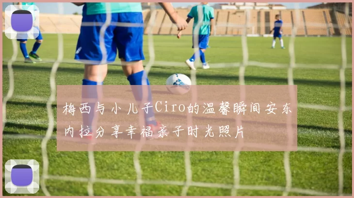 梅西与小儿子Ciro的温馨瞬间安东内拉分享幸福亲子时光照片