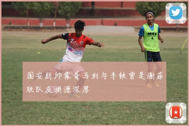 国安新帅蒙哥马利与李铁曾是谢菲联队友渊源深厚