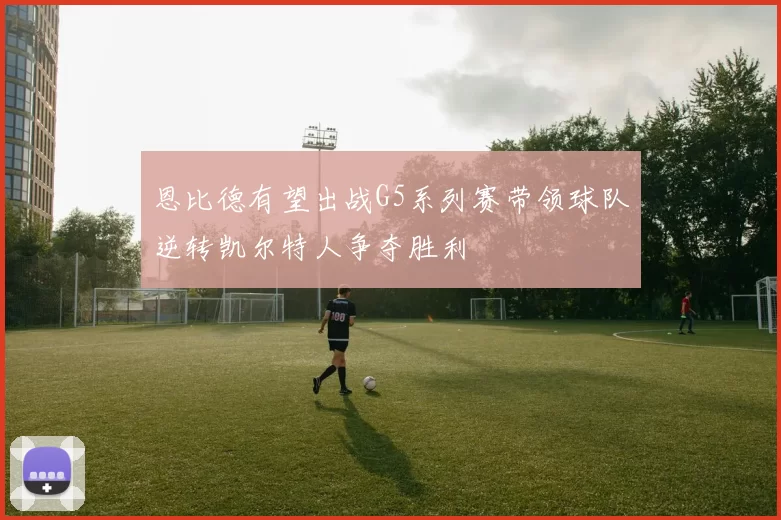恩比德有望出战G5系列赛带领球队逆转凯尔特人争夺胜利