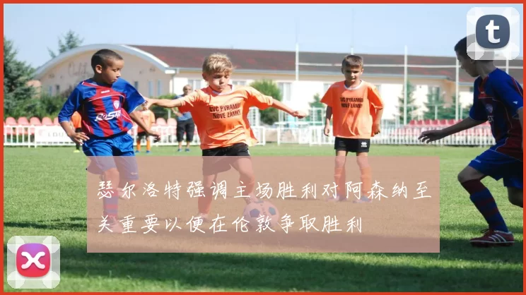 瑟尔洛特强调主场胜利对阿森纳至关重要以便在伦敦争取胜利