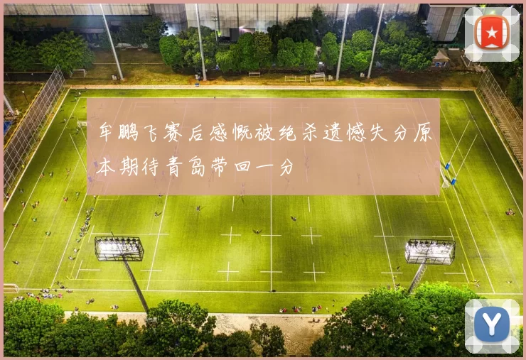 牟鹏飞赛后感慨被绝杀遗憾失分原本期待青岛带回一分