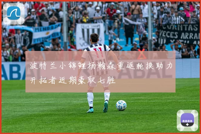 波特兰小锦鲤杨瀚森重返轮换助力开拓者近期豪取七胜